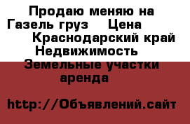 Продаю меняю на Газель/груз. › Цена ­ 400 000 - Краснодарский край Недвижимость » Земельные участки аренда   